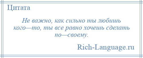 
    Не важно, как сильно ты любишь кого—то, ты все равно хочешь сделать по—своему.