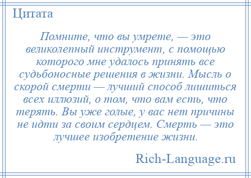 
    Помните, что вы умрете, — это великолепный инструмент, с помощью которого мне удалось принять все судьбоносные решения в жизни. Мысль о скорой смерти — лучший способ лишиться всех иллюзий, о том, что вам есть, что терять. Вы уже голые, у вас нет причины не идти за своим сердцем. Смерть — это лучшее изобретение жизни.