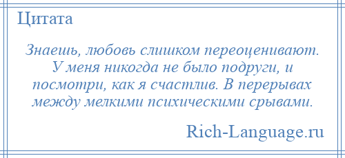 
    Знаешь, любовь слишком переоценивают. У меня никогда не было подруги, и посмотри, как я счастлив. В перерывах между мелкими психическими срывами.