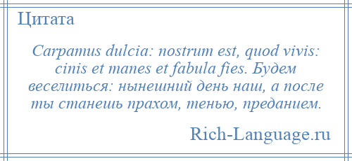 
    Carpamus dulcia: nostrum est, quod vivis: cinis et manes et fabula fies. Будем веселиться: нынешний день наш, а после ты станешь прахом, тенью, преданием.