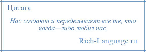 
    Нас создают и переделывают все те, кто когда—либо любил нас.