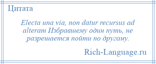 
    Electa una via, non datur recursus ad alteram Избравшему один путь, не разрешается пойти по другому.