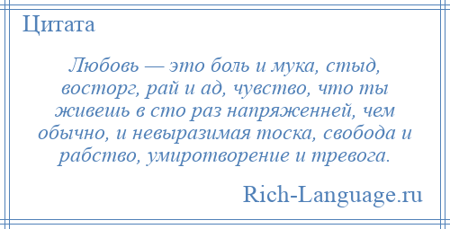 
    Любовь — это боль и мука, стыд, восторг, рай и ад, чувство, что ты живешь в сто раз напряженней, чем обычно, и невыразимая тоска, свобода и рабство, умиротворение и тревога.