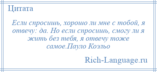 
    Если спросишь, хорошо ли мне с тобой, я отвечу: да. Но если спросишь, смогу ли я жить без тебя, я отвечу тоже самое.Пауло Коэльо