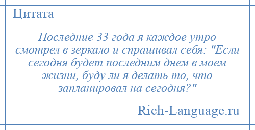 
    Последние 33 года я каждое утро смотрел в зеркало и спрашивал себя: Если сегодня будет последним днем в моем жизни, буду ли я делать то, что запланировал на сегодня? 