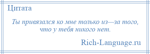 
    Ты привязался ко мне только из—за того, что у тебя никого нет.