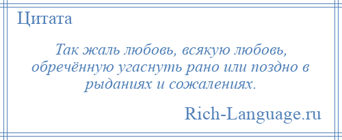 
    Так жаль любовь, всякую любовь, обречённую угаснуть рано или поздно в рыданиях и сожалениях.