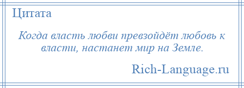 
    Когда власть любви превзойдёт любовь к власти, настанет мир на Земле.