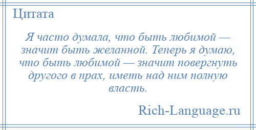 
    Я часто думала, что быть любимой — значит быть желанной. Теперь я думаю, что быть любимой — значит повергнуть другого в прах, иметь над ним полную власть.