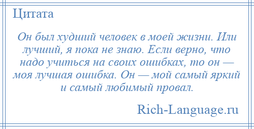 
    Он был худший человек в моей жизни. Или лучший, я пока не знаю. Если верно, что надо учиться на своих ошибках, то он — моя лучшая ошибка. Он — мой самый яркий и самый любимый провал.