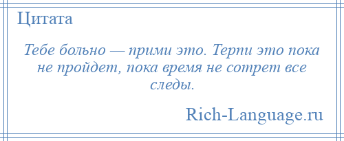 
    Тебе больно — прими это. Терпи это пока не пройдет, пока время не сотрет все следы.