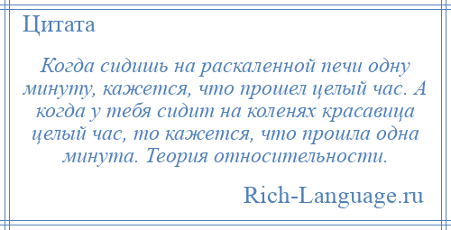 
    Когда сидишь на раскаленной печи одну минуту, кажется, что прошел целый час. А когда у тебя сидит на коленях красавица целый час, то кажется, что прошла одна минута. Теория относительности.