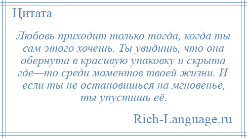 
    Любовь приходит только тогда, когда ты сам этого хочешь. Ты увидишь, что она обернута в красивую упаковку и скрыта где—то среди моментов твоей жизни. И если ты не остановишься на мгновенье, ты упустишь её.