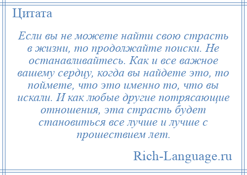 
    Если вы не можете найти свою страсть в жизни, то продолжайте поиски. Не останавливайтесь. Как и все важное вашему сердцу, когда вы найдете это, то поймете, что это именно то, что вы искали. И как любые другие потрясающие отношения, эта страсть будет становиться все лучше и лучше с прошествием лет.