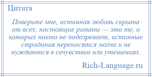 
    Поверьте мне, истинная любовь скрыта от всех, настоящие романы — это те, о которых никто не подозревает, истинные страдания переносятся молча и не нуждаются в сочувствии или утешениях.