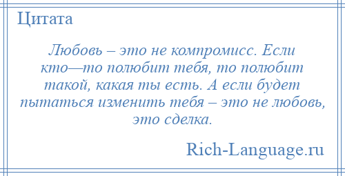 
    Любовь – это не компромисс. Если кто—то полюбит тебя, то полюбит такой, какая ты есть. А если будет пытаться изменить тебя – это не любовь, это сделка.