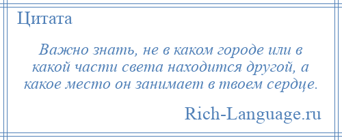 
    Важно знать, не в каком городе или в какой части света находится другой, а какое место он занимает в твоем сердце.