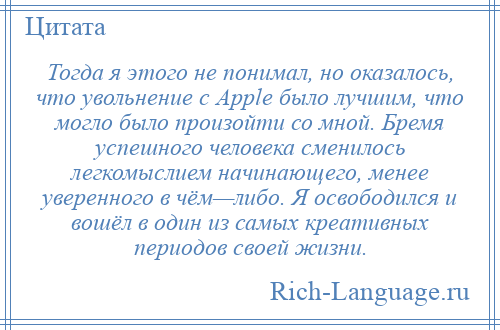 
    Тогда я этого не понимал, но оказалось, что увольнение с Apple было лучшим, что могло было произойти со мной. Бремя успешного человека сменилось легкомыслием начинающего, менее уверенного в чём—либо. Я освободился и вошёл в один из самых креативных периодов своей жизни.