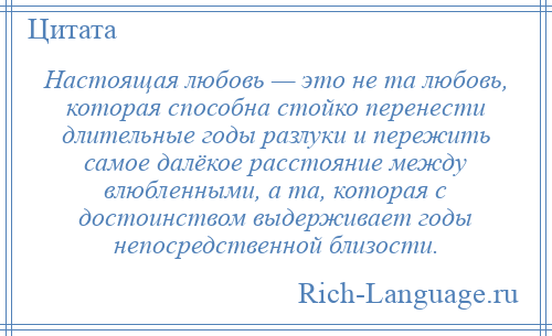 
    Настоящая любовь — это не та любовь, которая способна стойко перенести длительные годы разлуки и пережить самое далёкое расстояние между влюбленными, а та, которая с достоинством выдерживает годы непосредственной близости.