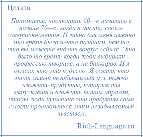 
    Понимаете, настоящие 60—е начались в начале 70—х, когда я достиг своего совершеннолетия. И лично для меня именно это время было нечто большим, чем то, что вы можете видеть вокруг сейчас. Это было то время, когда люди выбирали профессию творцов, а не банкиров. И я думаю, что это чудесно. Я думаю, что этот самый незабываемый дух можно вложить продукты, которые ты выпускаешь и вложить таким образом, чтобы люди купившие эти продукты сами смогли проникнуться этим незабываемым чувством.