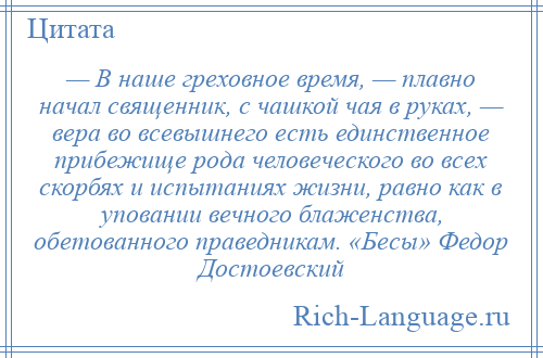 
    — В наше греховное время, — плавно начал священник, с чашкой чая в руках, — вера во всевышнего есть единственное прибежище рода человеческого во всех скорбях и испытаниях жизни, равно как в уповании вечного блаженства, обетованного праведникам. «Бесы» Федор Достоевский