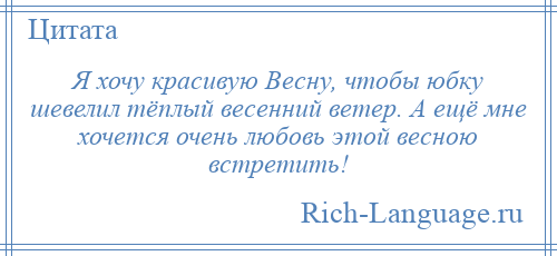 
    Я хочу красивую Весну, чтобы юбку шевелил тёплый весенний ветер. А ещё мне хочется очень любовь этой весною встретить!