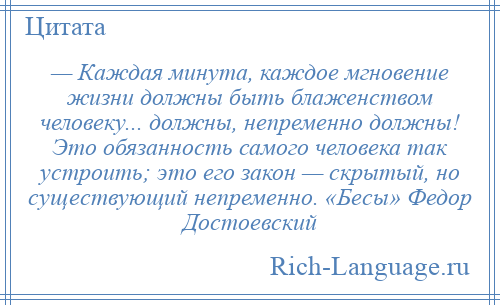 
    — Каждая минута, каждое мгновение жизни должны быть блаженством человеку... должны, непременно должны! Это обязанность самого человека так устроить; это его закон — скрытый, но существующий непременно. «Бесы» Федор Достоевский