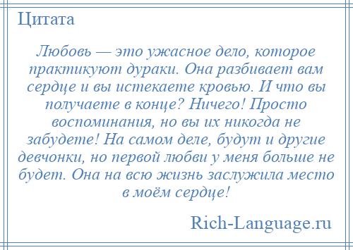 
    Любовь — это ужасное дело, которое практикуют дураки. Она разбивает вам сердце и вы истекаете кровью. И что вы получаете в конце? Ничего! Просто воспоминания, но вы их никогда не забудете! На самом деле, будут и другие девчонки, но первой любви у меня больше не будет. Она на всю жизнь заслужила место в моём сердце!