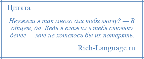 
    Неужели я так много для тебя значу? — В общем, да. Ведь я вложил в тебя столько денег — мне не хотелось бы их потерять.