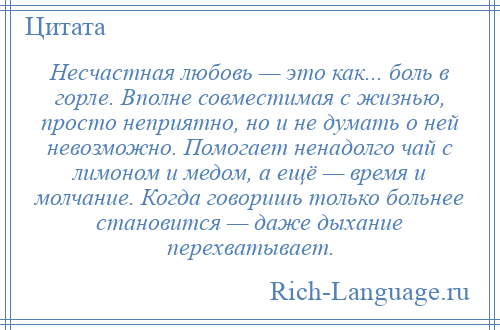 
    Несчастная любовь — это как... боль в горле. Вполне совместимая с жизнью, просто неприятно, но и не думать о ней невозможно. Помогает ненадолго чай с лимоном и медом, а ещё — время и молчание. Когда говоришь только больнее становится — даже дыхание перехватывает.