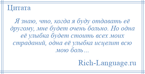 
    Я знаю, что, когда я буду отдавать её другому, мне будет очень больно. Но одна её улыбка будет стоить всех моих страданий, одна её улыбка исцелит всю мою боль…