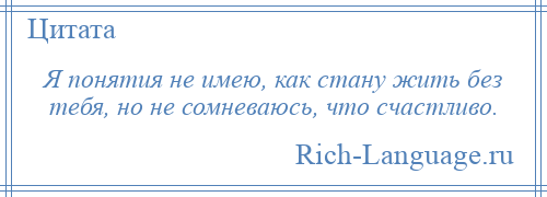 
    Я понятия не имею, как стану жить без тебя, но не сомневаюсь, что счастливо.