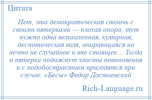 
    Нет, эта демократическая сволочь с своими пятерками — плохая опора; тут нужна одна великолепная, кумирная, деспотическая воля, опирающаяся на нечто не случайное и вне стоящее… Тогда и пятерки подожмут хвосты повиновения и с подобострастием пригодятся при случае. «Бесы» Федор Достоевский