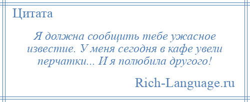 
    Я должна сообщить тебе ужасное известие. У меня сегодня в кафе увели перчатки... И я полюбила другого!