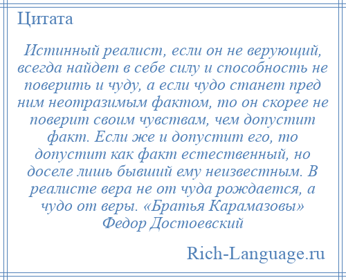 
    Истинный реалист, если он не верующий, всегда найдет в себе силу и способность не поверить и чуду, а если чудо станет пред ним неотразимым фактом, то он скорее не поверит своим чувствам, чем допустит факт. Если же и допустит его, то допустит как факт естественный, но доселе лишь бывший ему неизвестным. В реалисте вера не от чуда рождается, а чудо от веры. «Братья Карамазовы» Федор Достоевский