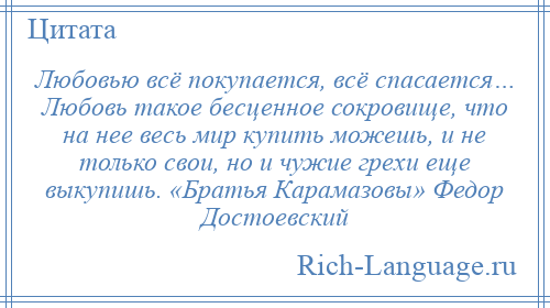 
    Любовью всё покупается, всё спасается… Любовь такое бесценное сокровище, что на нее весь мир купить можешь, и не только свои, но и чужие грехи еще выкупишь. «Братья Карамазовы» Федор Достоевский