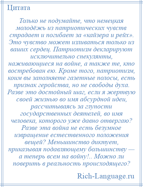 
    Только не подумайте, что немецкая молодёжь из патриотических чувств страдает и погибает за «кайзера и рейх». Это чувство может изливаться только из ваших сердец. Патриотизм декларируют исключительно спекулянты, наживающиеся на войне, а также те, кто востребован ею. Кроме того, патриотизм, коим вы заполняете газетные полосы, есть признак геройства, но не свободы духа. Разве это достойный шаг, если я жертвую своей жизнью во имя абсурдной идеи, рассчитываясь за глупости государственных деятелей, во имя человека, которого уже давно отвергаю? Разве эта война не есть безумное извращение естественного положения вещей? Меньшинство диктует, приказывая подавляющему большинству — а теперь всем на войну!.. Можно ли поверить в реальность происходящего?