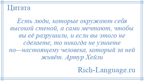 
    Есть люди, которые окружают себя высокой стеной, а сами мечтают, чтобы вы её разрушили, и если вы этого не сделаете, то никогда не узнаете по—настоящему человека, который за ней живёт. Артур Хейли