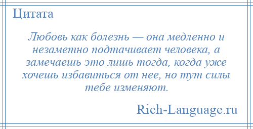 
    Любовь как болезнь — она медленно и незаметно подтачивает человека, а замечаешь это лишь тогда, когда уже хочешь избавиться от нее, но тут силы тебе изменяют.