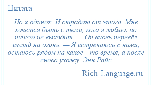 
    Но я одинок. И страдаю от этого. Мне хочется быть с теми, кого я люблю, но ничего не выходит. — Он вновь перевёл взгляд на огонь. — Я встречаюсь с ними, остаюсь рядом на какое—то время, а после снова ухожу. Энн Райс