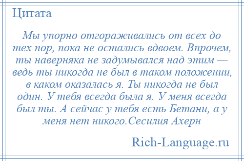 
    Мы упорно отгораживались от всех до тех пор, пока не остались вдвоем. Впрочем, ты наверняка не задумывался над этим — ведь ты никогда не был в таком положении, в каком оказалась я. Ты никогда не был один. У тебя всегда была я. У меня всегда был ты. А сейчас у тебя есть Бетани, а у меня нет никого.Сесилия Ахерн