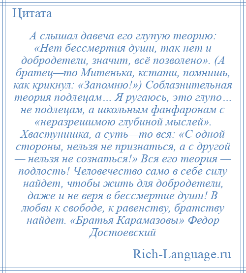 
    А слышал давеча его глупую теорию: «Нет бессмертия души, так нет и добродетели, значит, всё позволено». (А братец—то Митенька, кстати, помнишь, как крикнул: «Запомню!») Соблазнительная теория подлецам… Я ругаюсь, это глупо… не подлецам, а школьным фанфаронам с «неразрешимою глубиной мыслей». Хвастунишка, а суть—то вся: «С одной стороны, нельзя не признаться, а с другой — нельзя не сознаться!» Вся его теория — подлость! Человечество само в себе силу найдет, чтобы жить для добродетели, даже и не веря в бессмертие души! В любви к свободе, к равенству, братству найдет. «Братья Карамазовы» Федор Достоевский