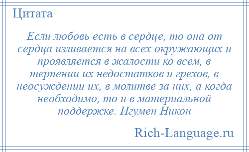 
    Если любовь есть в сердце, то она от сердца изливается на всех окружающих и проявляется в жалости ко всем, в терпении их недостатков и грехов, в неосуждении их, в молитве за них, а когда необходимо, то и в материальной поддержке. Игумен Никон