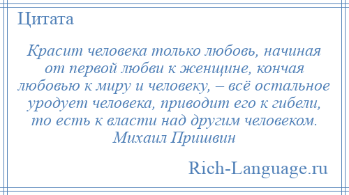 
    Красит человека только любовь, начиная от первой любви к женщине, кончая любовью к миру и человеку, – всё остальное уродует человека, приводит его к гибели, то есть к власти над другим человеком. Михаил Пришвин