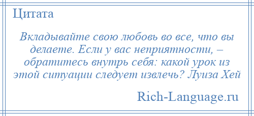 
    Вкладывайте свою любовь во все, что вы делаете. Если у вас неприятности, – обратитесь внутрь себя: какой урок из этой ситуации следует извлечь? Луиза Хей