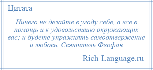 
    Ничего не делайте в угоду себе, а все в помощь и к удовольствию окружающих вас; и будете упражнять самоотвержение и любовь. Святитель Феофан