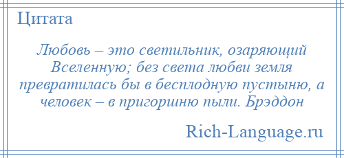 
    Любовь – это светильник, озаряющий Вселенную; без света любви земля превратилась бы в бесплодную пустыню, а человек – в пригоршню пыли. Брэддон