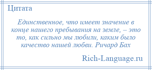 
    Единственное, что имеет значение в конце нашего пребывания на земле, – это то, как сильно мы любили, каким было качество нашей любви. Ричард Бах