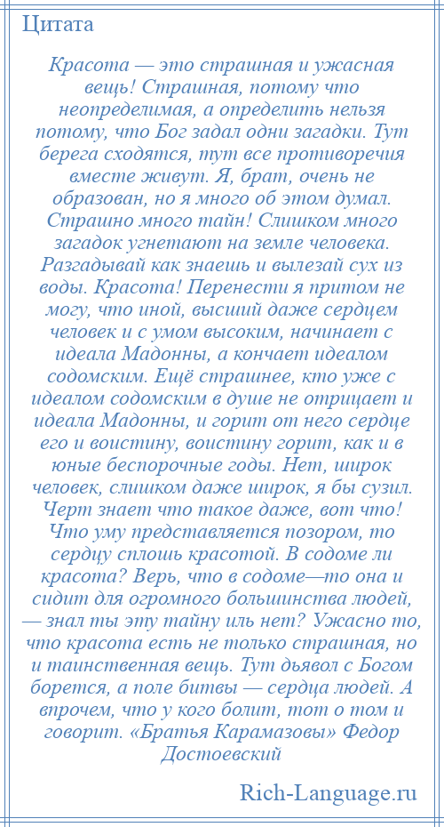 
    Красота — это страшная и ужасная вещь! Страшная, потому что неопределимая, а определить нельзя потому, что Бог задал одни загадки. Тут берега сходятся, тут все противоречия вместе живут. Я, брат, очень не образован, но я много об этом думал. Страшно много тайн! Слишком много загадок угнетают на земле человека. Разгадывай как знаешь и вылезай сух из воды. Красота! Перенести я притом не могу, что иной, высший даже сердцем человек и с умом высоким, начинает с идеала Мадонны, а кончает идеалом содомским. Ещё страшнее, кто уже с идеалом содомским в душе не отрицает и идеала Мадонны, и горит от него сердце его и воистину, воистину горит, как и в юные беспорочные годы. Нет, широк человек, слишком даже широк, я бы сузил. Черт знает что такое даже, вот что! Что уму представляется позором, то сердцу сплошь красотой. В содоме ли красота? Верь, что в содоме—то она и сидит для огромного большинства людей, — знал ты эту тайну иль нет? Ужасно то, что красота есть не только страшная, но и таинственная вещь. Тут дьявол с Богом борется, а поле битвы — сердца людей. А впрочем, что у кого болит, тот о том и говорит. «Братья Карамазовы» Федор Достоевский