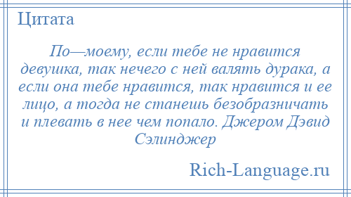 
    По—моему, если тебе не нравится девушка, так нечего с ней валять дурака, а если она тебе нравится, так нравится и ее лицо, а тогда не станешь безобразничать и плевать в нее чем попало. Джером Дэвид Сэлинджер